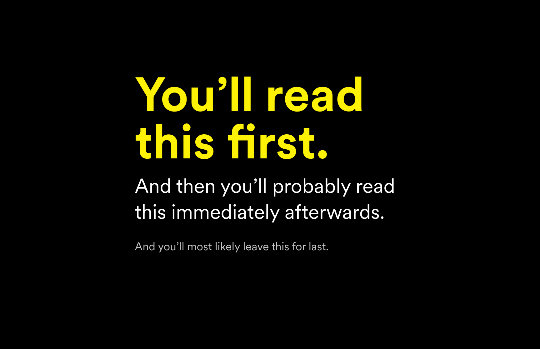 Black background with text that says: You'll read this first. And then you'll probably read this immediately afterwards. And you'll most likely leave this for last.