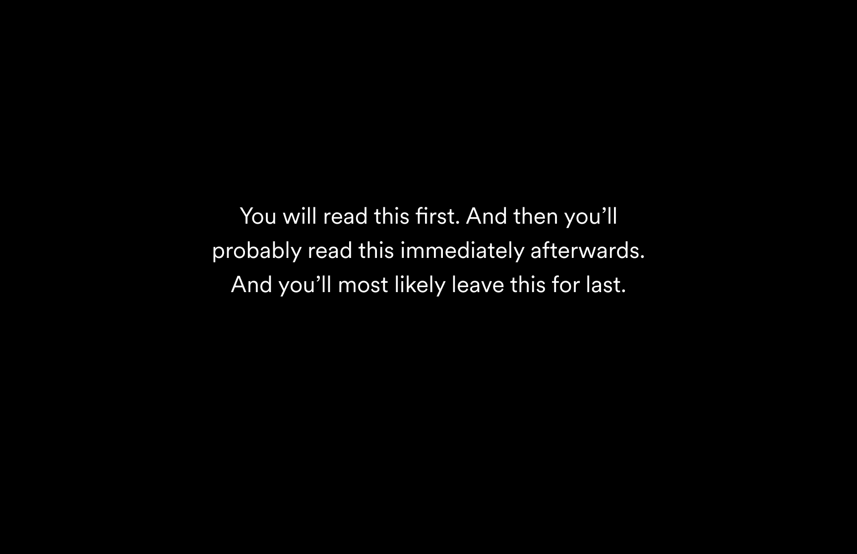 Black background with white text that says: You will read this first. And then you'll probably read this immediately afterwards. And you'll most likely leave this for last.