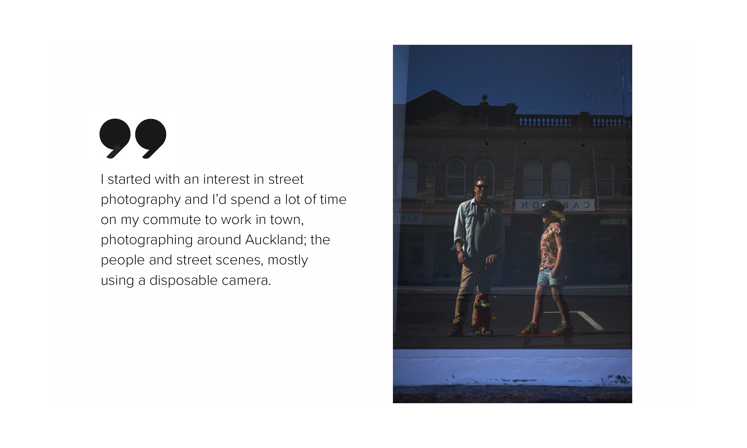 An image of two people reflected in glass, next to the words, "I started with an interest in street photography and I’d spend a lot of time on my commute to work in town, photographing around Auckland; the people and street scenes, mostly using a disposable camera."
