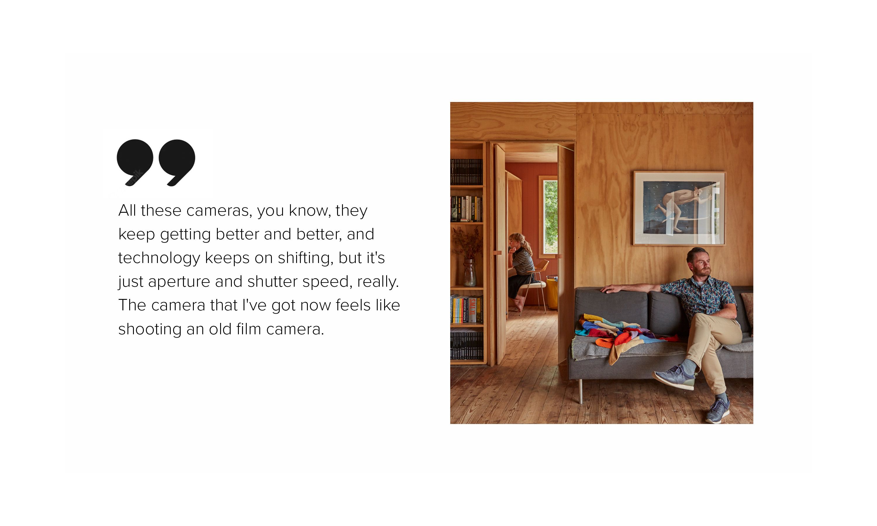 Two people sitting in a wooden house, alongside the words, "All these cameras, you know, they keep getting better and better, and technology keeps on shifting, but it's just aperture and shutter speed, really. The camera that I've got now feels like shooting an old film camera."