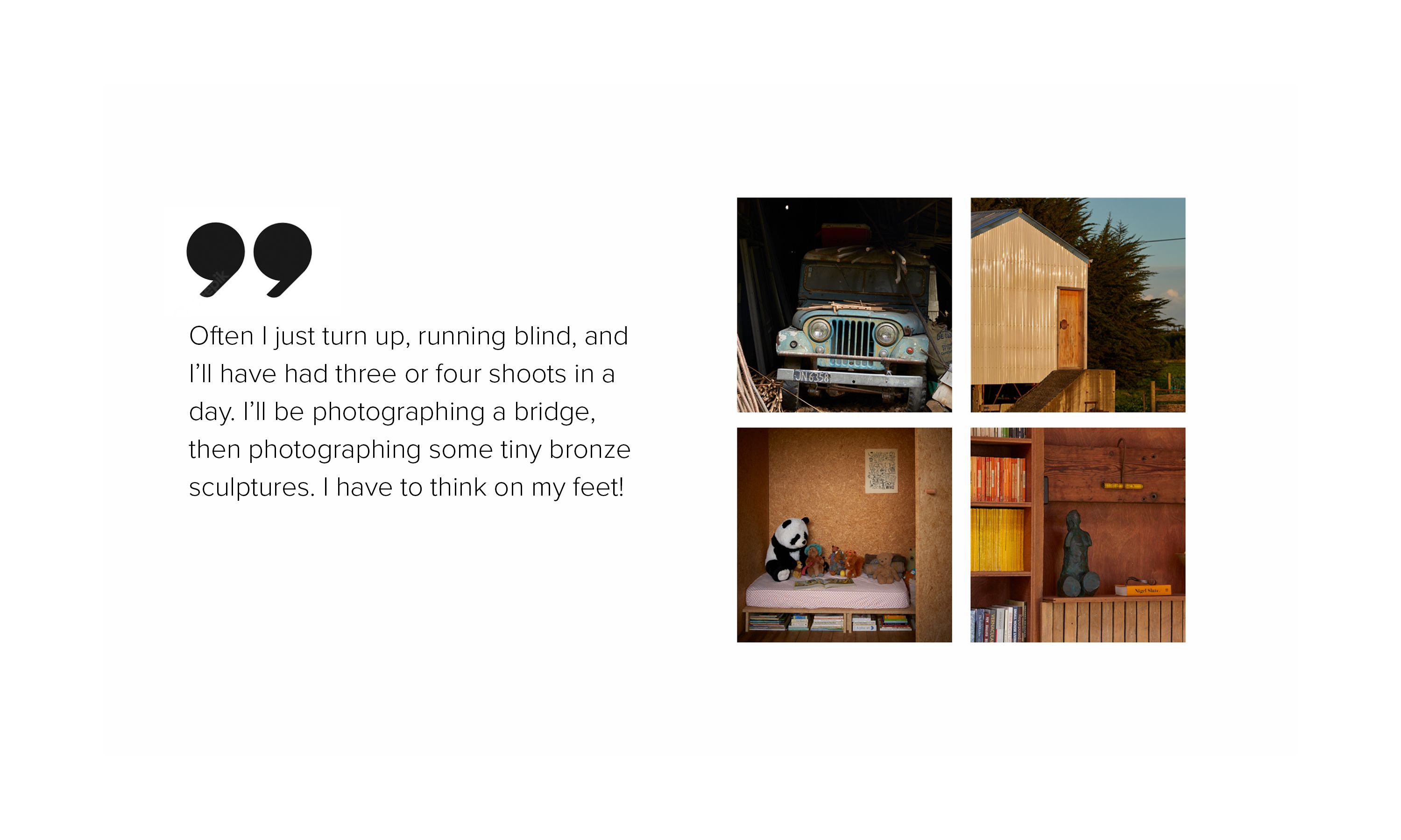 A series of images of the interior and exterior of a house, alongside the words, "Often I just turn up, running blind, and I’ll have had three or four shoots in a day. I’ll be photographing a bridge, then photographing some tiny bronze sculptures. I have to think on my feet!"
